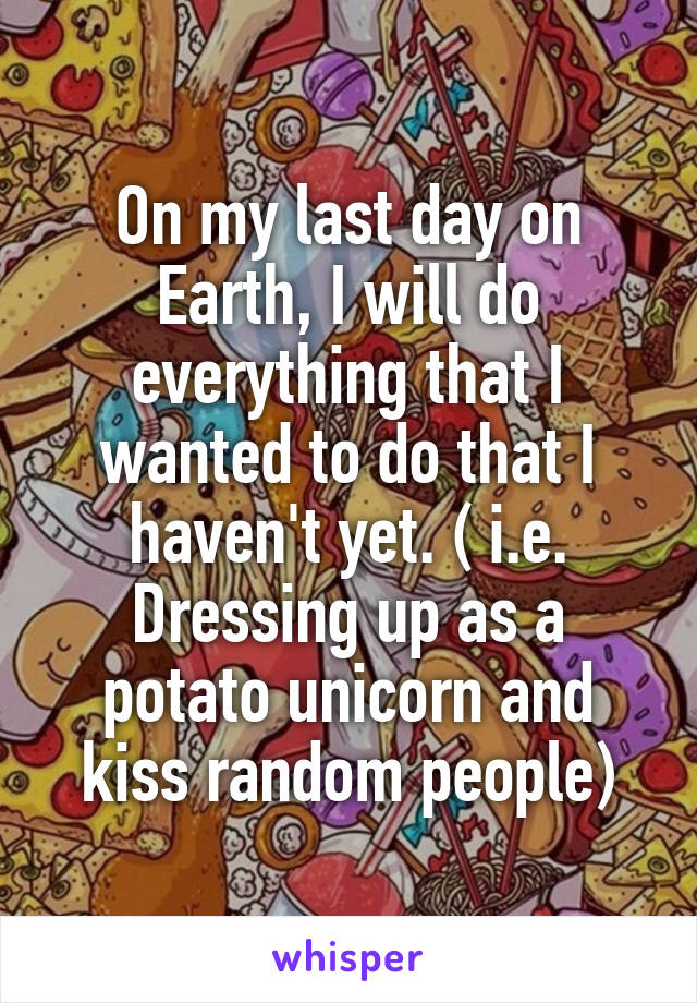 On my last day on Earth, I will do everything that I wanted to do that I haven't yet. ( i.e. Dressing up as a potato unicorn and kiss random people)