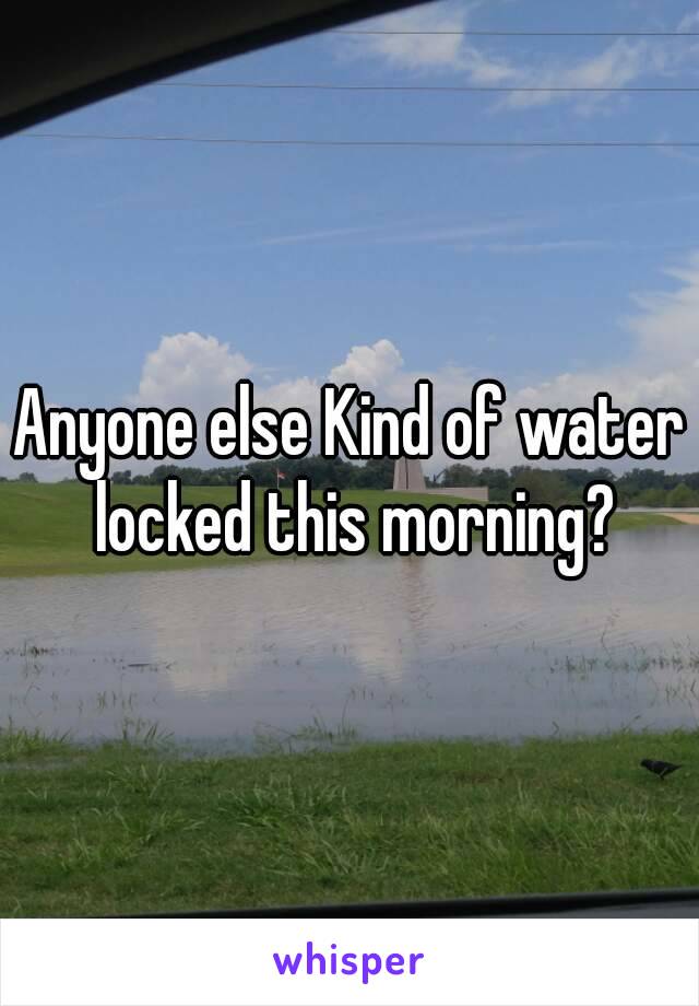 Anyone else Kind of water locked this morning?