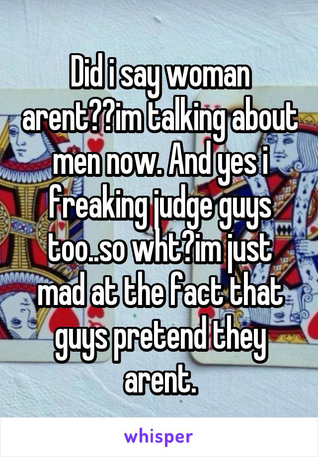 Did i say woman arent??im talking about men now. And yes i freaking judge guys too..so wht?im just mad at the fact that guys pretend they arent.