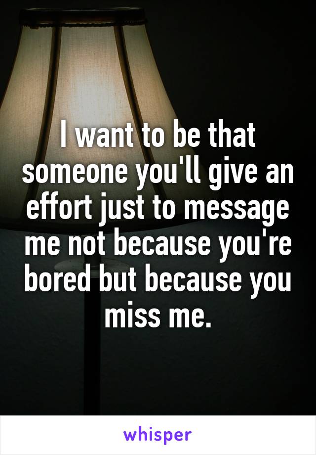 I want to be that someone you'll give an effort just to message me not because you're bored but because you miss me.