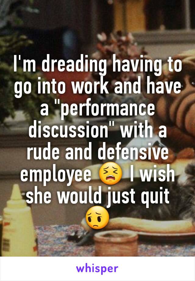 I'm dreading having to go into work and have a "performance discussion" with a rude and defensive employee 😣 I wish she would just quit 😔