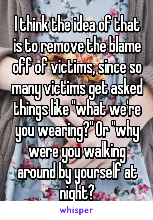 I think the idea of that is to remove the blame off of victims, since so many victims get asked things like "what we're you wearing?" Or "why were you walking around by yourself at night?