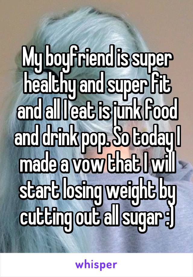 My boyfriend is super healthy and super fit and all I eat is junk food and drink pop. So today I made a vow that I will start losing weight by cutting out all sugar :)