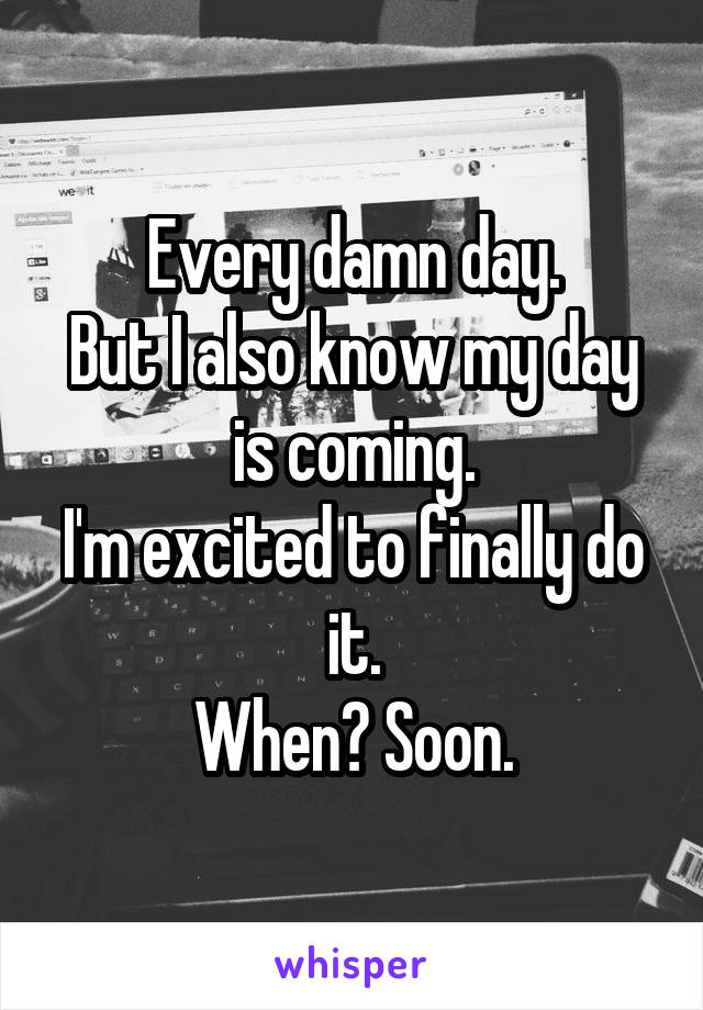 Every damn day.
But I also know my day is coming.
I'm excited to finally do it.
When? Soon.