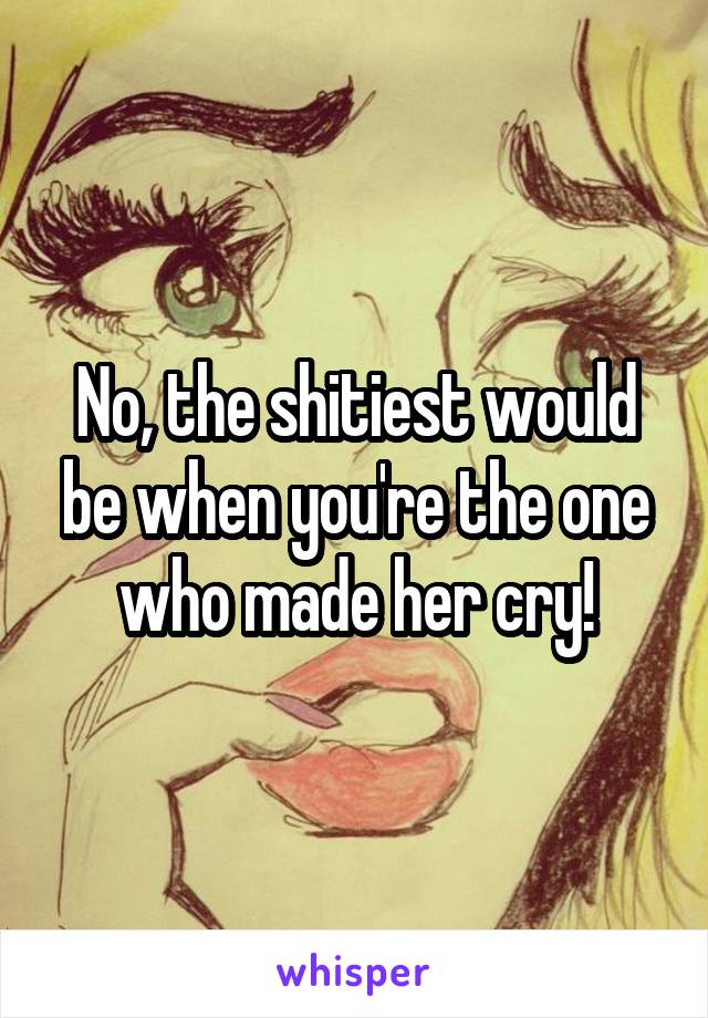 No, the shitiest would be when you're the one who made her cry!