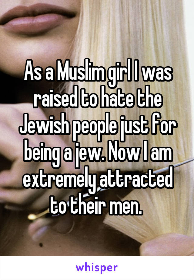 As a Muslim girl I was raised to hate the Jewish people just for being a jew. Now I am extremely attracted to their men. 