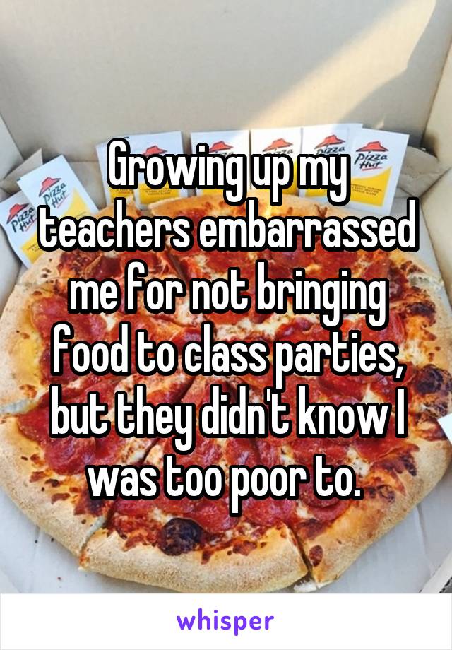 Growing up my teachers embarrassed me for not bringing food to class parties, but they didn't know I was too poor to. 