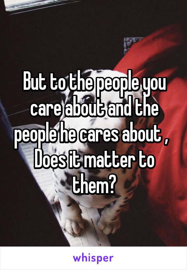 But to the people you care about and the people he cares about ,  
Does it matter to them?