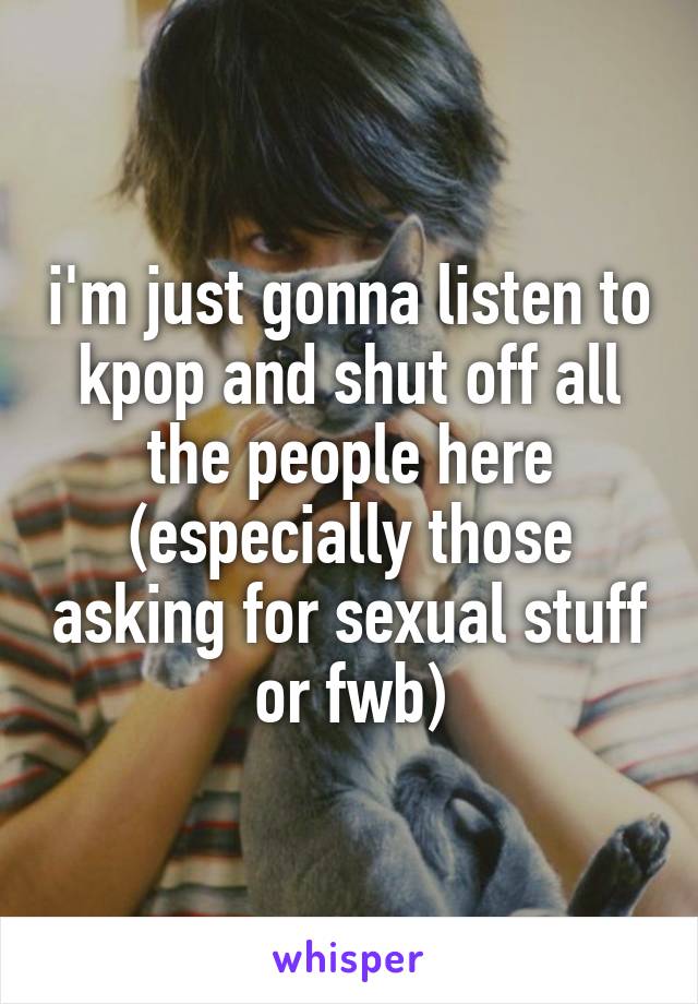 i'm just gonna listen to kpop and shut off all the people here (especially those asking for sexual stuff or fwb)