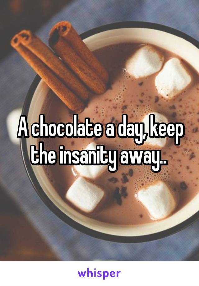 A chocolate a day, keep the insanity away.. 