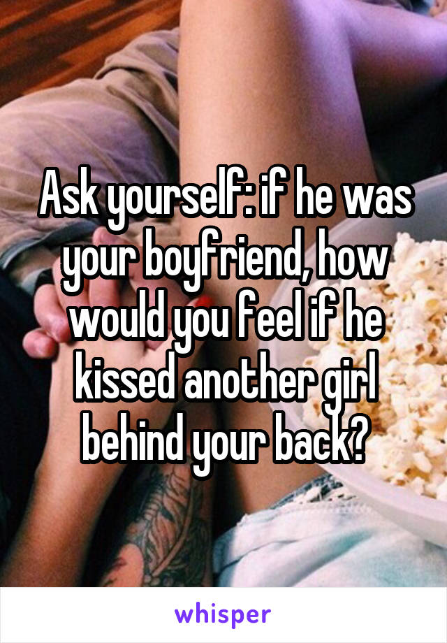 Ask yourself: if he was your boyfriend, how would you feel if he kissed another girl behind your back?