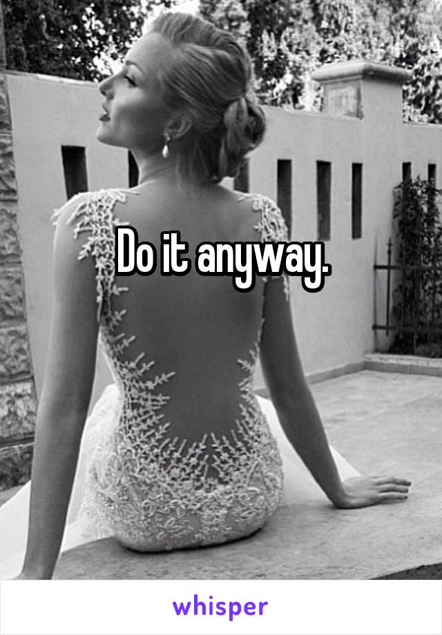 Do it anyway.

