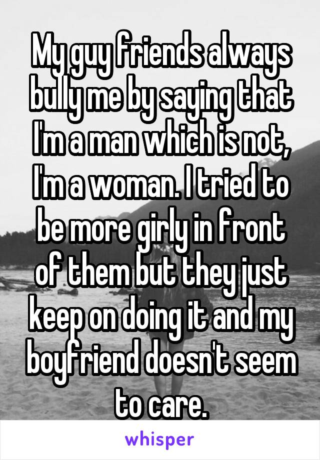 My guy friends always bully me by saying that I'm a man which is not, I'm a woman. I tried to be more girly in front of them but they just keep on doing it and my boyfriend doesn't seem to care.