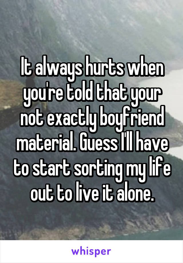 It always hurts when you're told that your not exactly boyfriend material. Guess I'll have to start sorting my life out to live it alone.