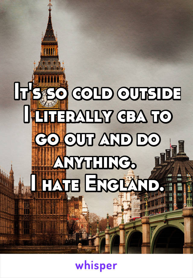 It's so cold outside I literally cba to go out and do anything. 
I hate England.