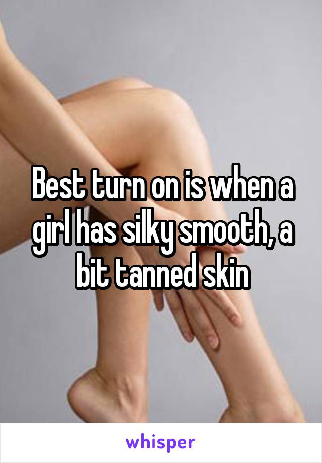 Best turn on is when a girl has silky smooth, a bit tanned skin