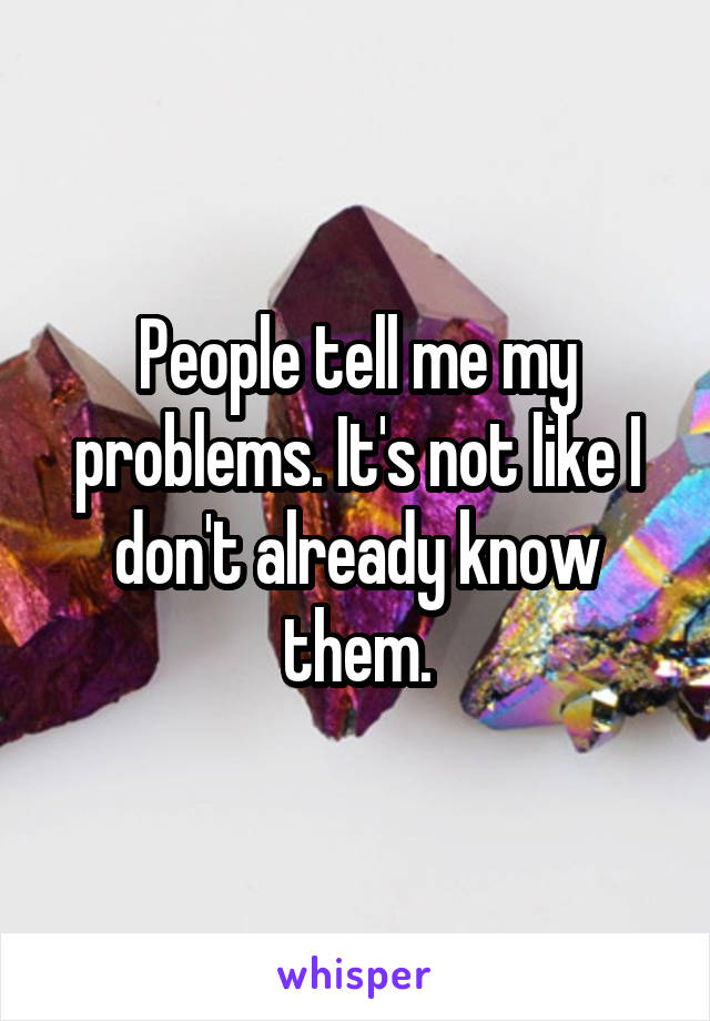 People tell me my problems. It's not like I don't already know them.