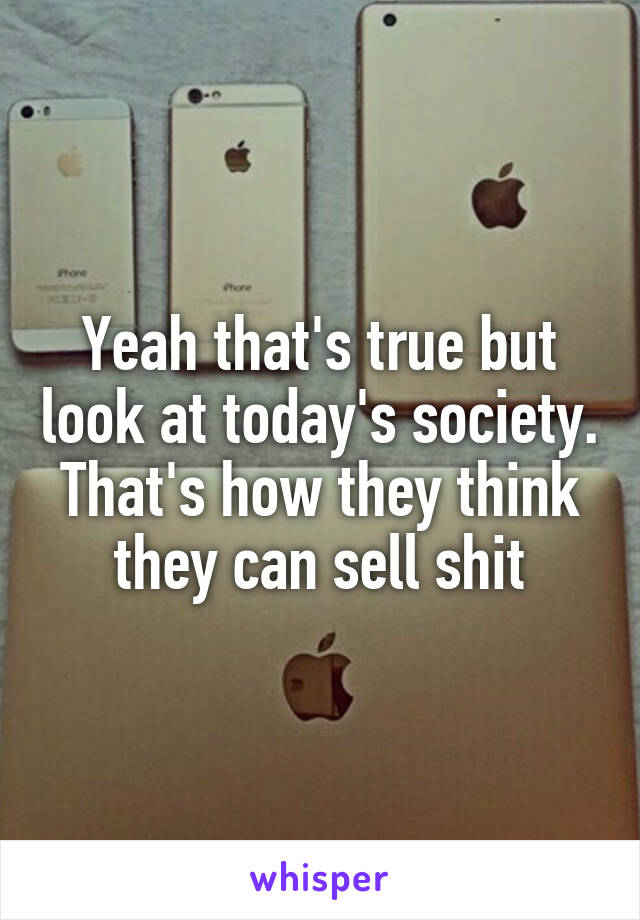 Yeah that's true but look at today's society. That's how they think they can sell shit