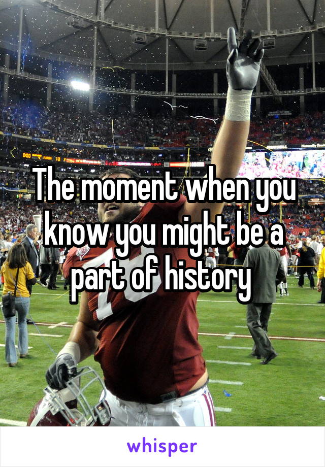 The moment when you know you might be a part of history 