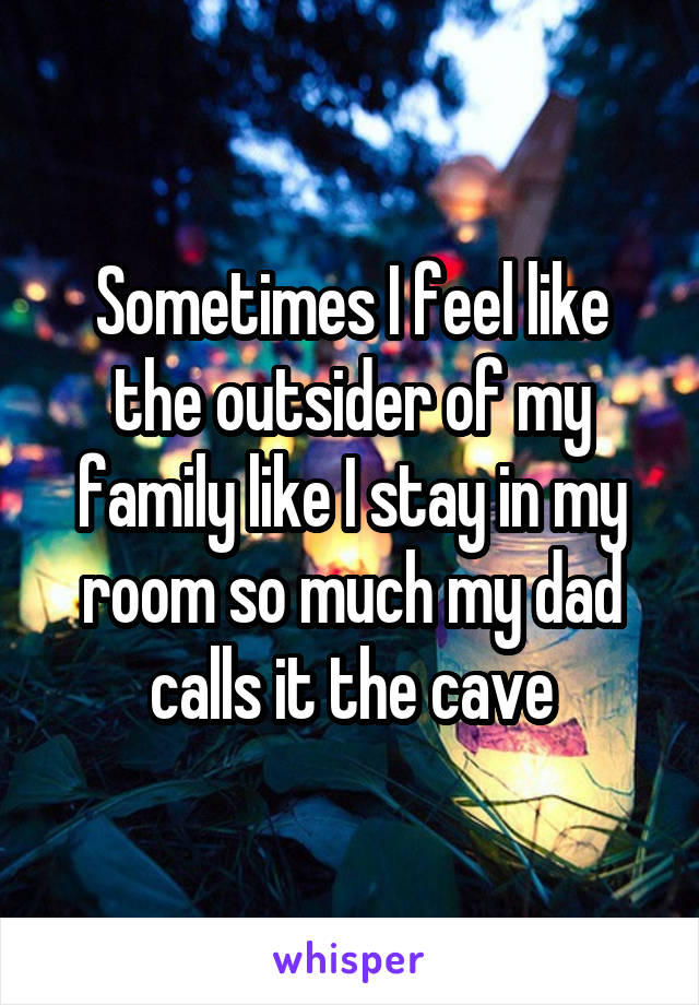 Sometimes I feel like the outsider of my family like I stay in my room so much my dad calls it the cave