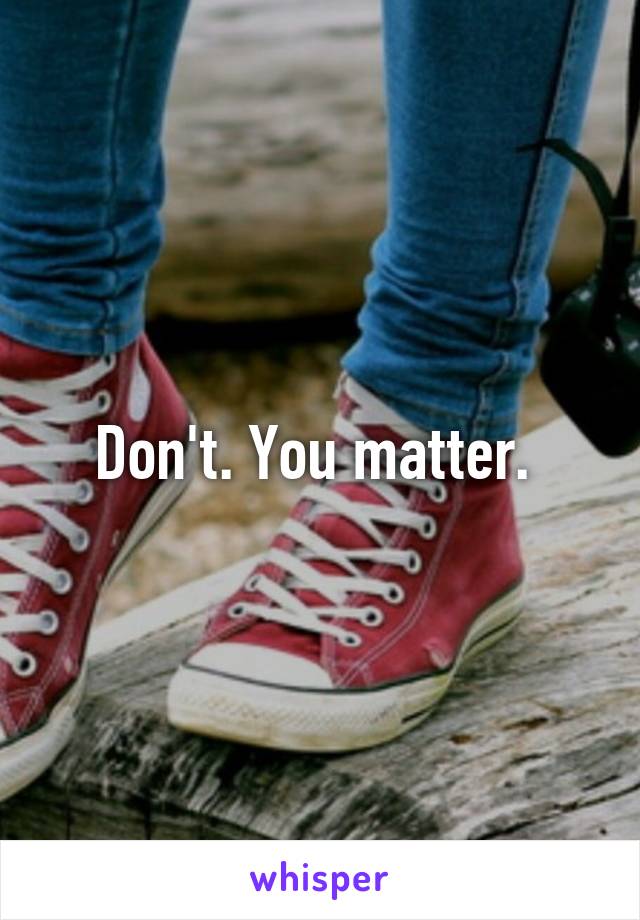 Don't. You matter. 