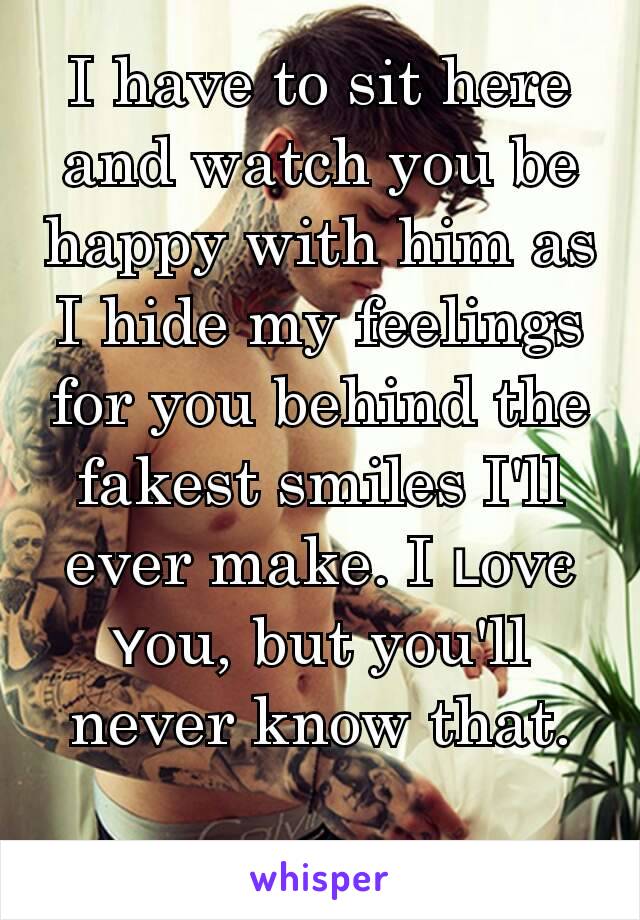 I have to sit here and watch you be happy with him as I hide my feelings for you behind the fakest smiles I'll ever make. I ʟoνє ʏou, but you'll never know that.