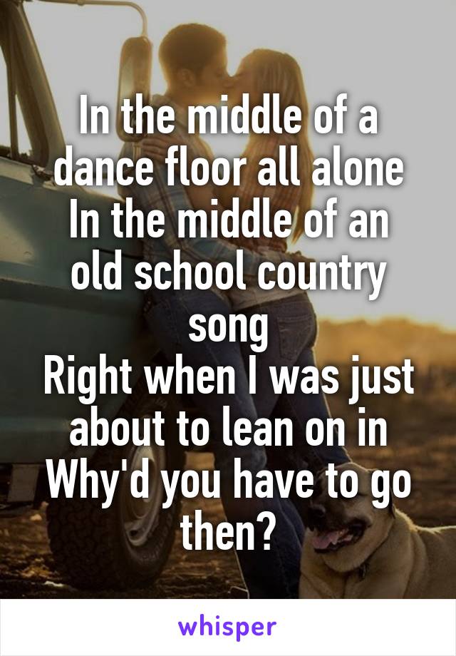 In the middle of a dance floor all alone
In the middle of an old school country song
Right when I was just about to lean on in
Why'd you have to go then?