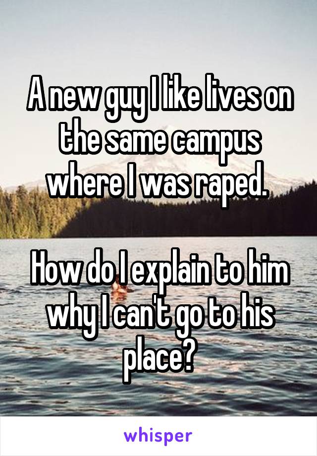 A new guy I like lives on the same campus where I was raped. 

How do I explain to him why I can't go to his place?