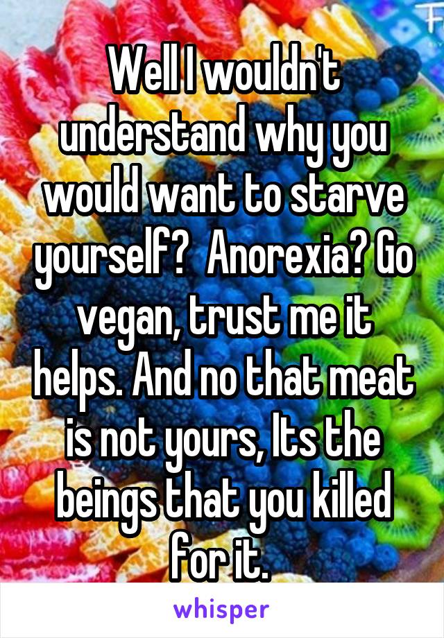 Well I wouldn't understand why you would want to starve yourself?  Anorexia? Go vegan, trust me it helps. And no that meat is not yours, Its the beings that you killed for it. 