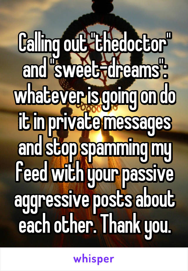 Calling out "thedoctor" and "sweet-dreams": whatever is going on do it in private messages and stop spamming my feed with your passive aggressive posts about each other. Thank you.