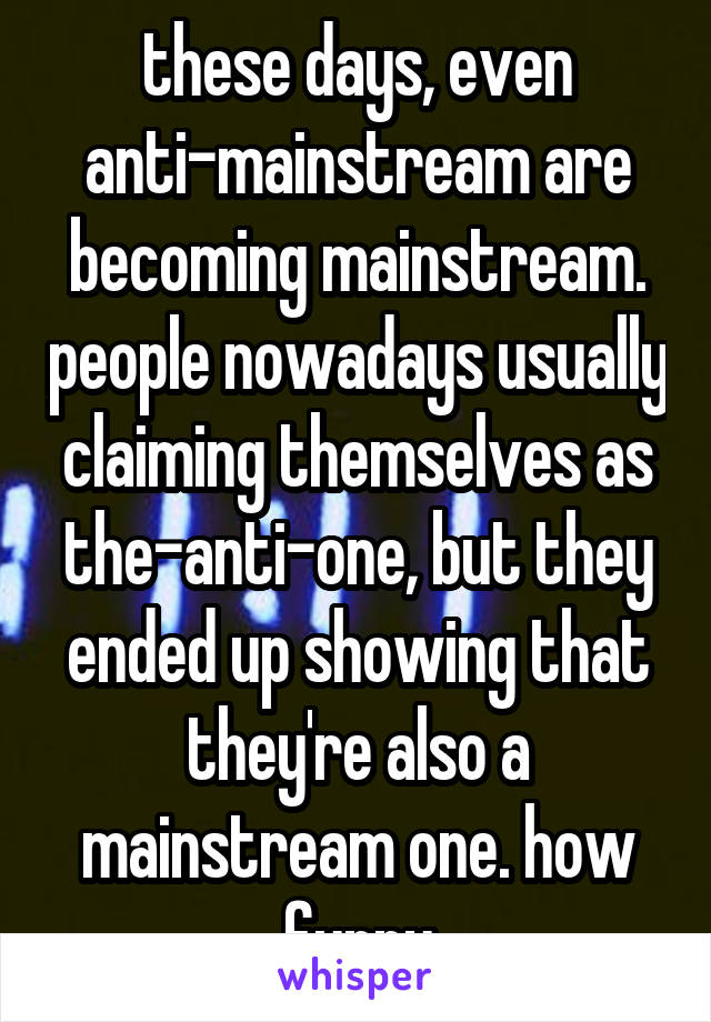 these days, even anti-mainstream are becoming mainstream. people nowadays usually claiming themselves as the-anti-one, but they ended up showing that they're also a mainstream one. how funny