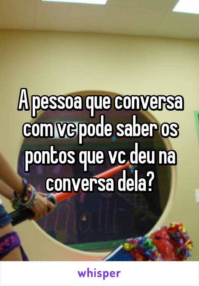 A pessoa que conversa com vc pode saber os pontos que vc deu na conversa dela?