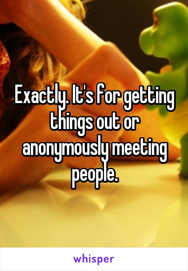 Exactly. It's for getting things out or anonymously meeting people.