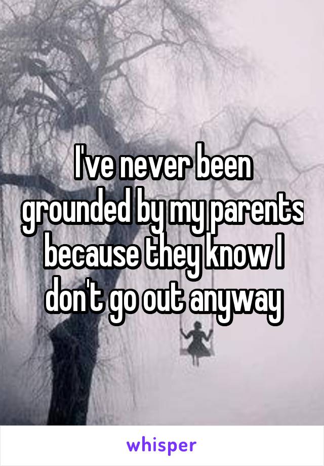 I've never been grounded by my parents because they know I don't go out anyway