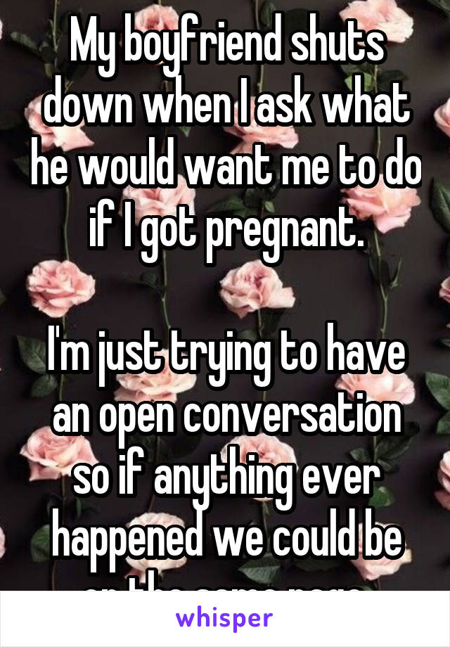 My boyfriend shuts down when I ask what he would want me to do if I got pregnant.

I'm just trying to have an open conversation so if anything ever happened we could be on the same page.