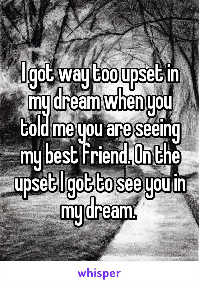 I got way too upset in my dream when you told me you are seeing my best friend. On the upset I got to see you in my dream. 