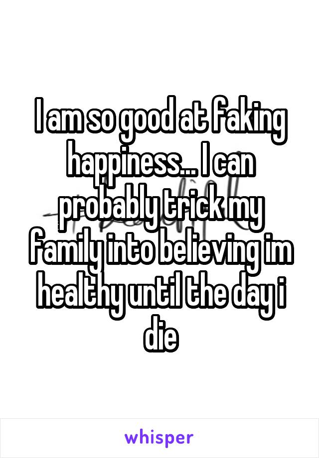 I am so good at faking happiness... I can probably trick my family into believing im healthy until the day i die