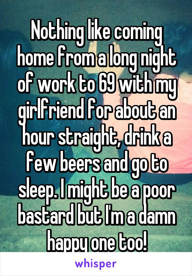 Nothing like coming home from a long night of work to 69 with my girlfriend for about an hour straight, drink a few beers and go to sleep. I might be a poor bastard but I'm a damn happy one too!