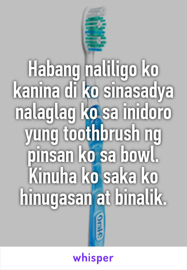 Habang naliligo ko kanina di ko sinasadya nalaglag ko sa inidoro yung toothbrush ng pinsan ko sa bowl.
Kinuha ko saka ko hinugasan at binalik.