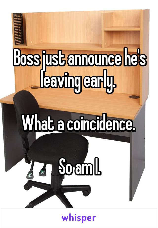 Boss just announce he's leaving early. 

What a coincidence. 

So am I.