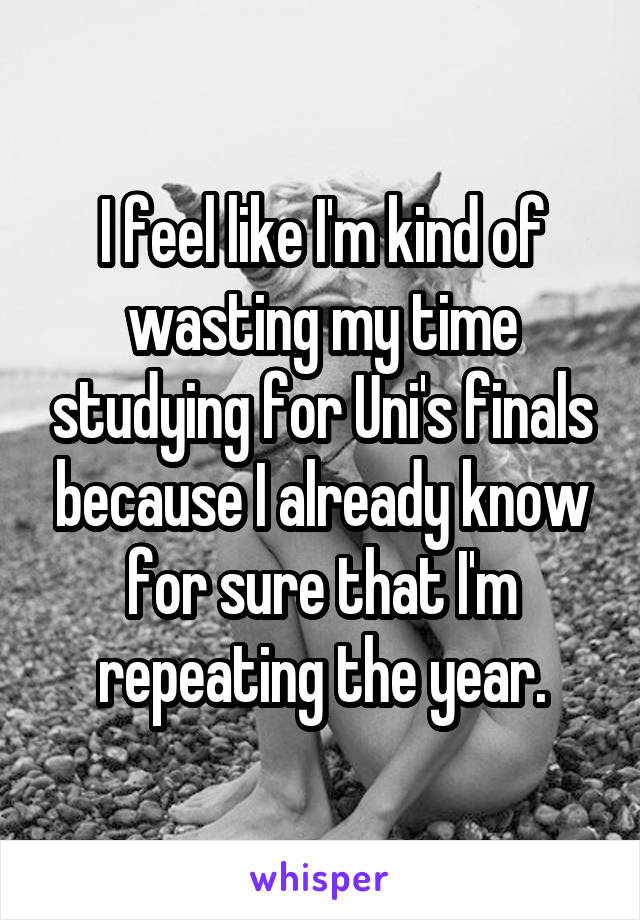 I feel like I'm kind of wasting my time studying for Uni's finals because I already know for sure that I'm repeating the year.