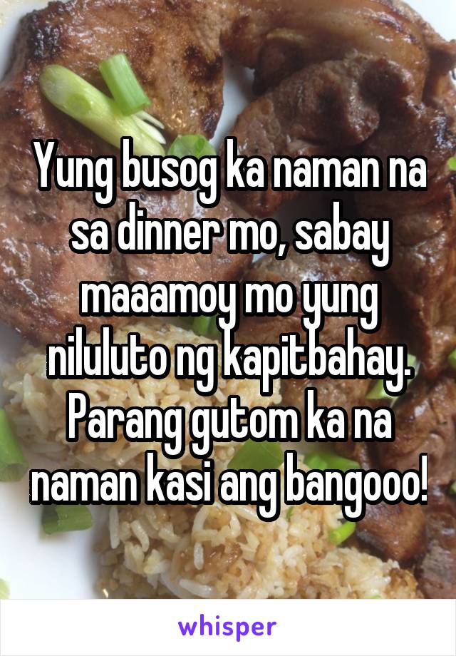 Yung busog ka naman na sa dinner mo, sabay maaamoy mo yung niluluto ng kapitbahay. Parang gutom ka na naman kasi ang bangooo!