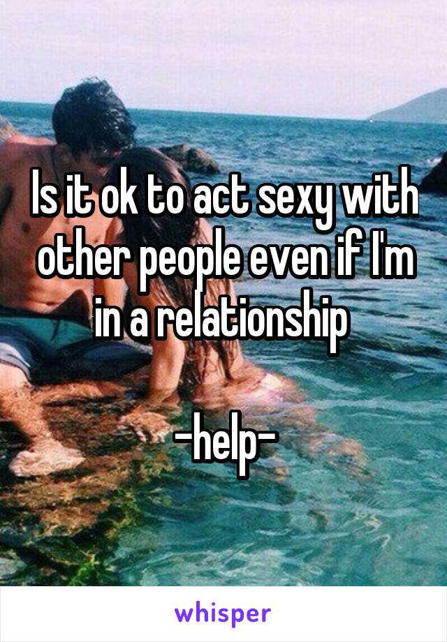 Is it ok to act sexy with other people even if I'm in a relationship 

-help-