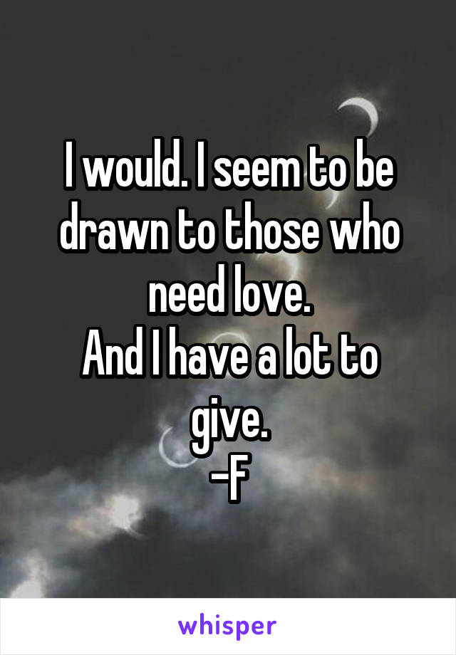 I would. I seem to be drawn to those who need love.
And I have a lot to give.
-F