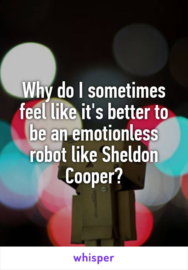 Why do I sometimes feel like it's better to be an emotionless robot like Sheldon Cooper?