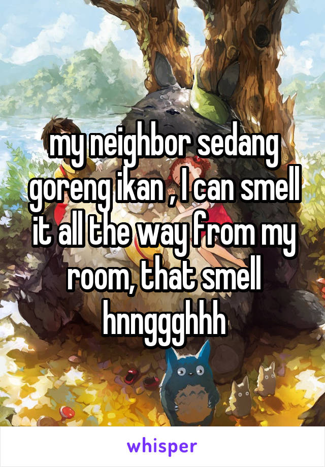 my neighbor sedang goreng ikan , I can smell it all the way from my room, that smell hnnggghhh