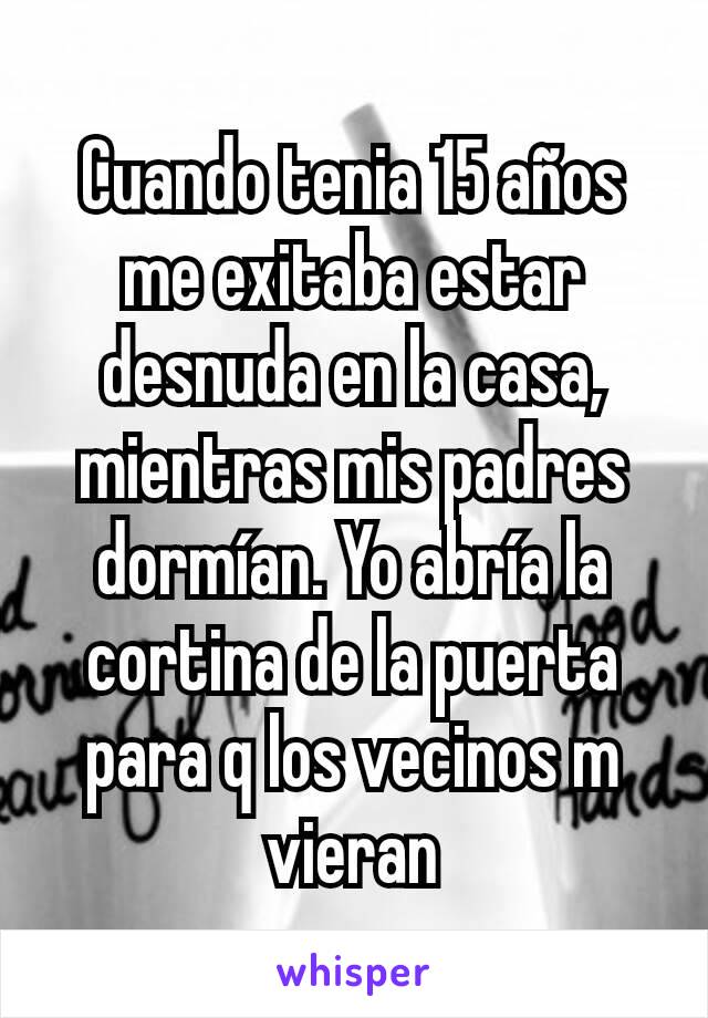 Cuando tenia 15 años me exitaba estar desnuda en la casa, mientras mis padres dormían. Yo abría la cortina de la puerta para q los vecinos m vieran