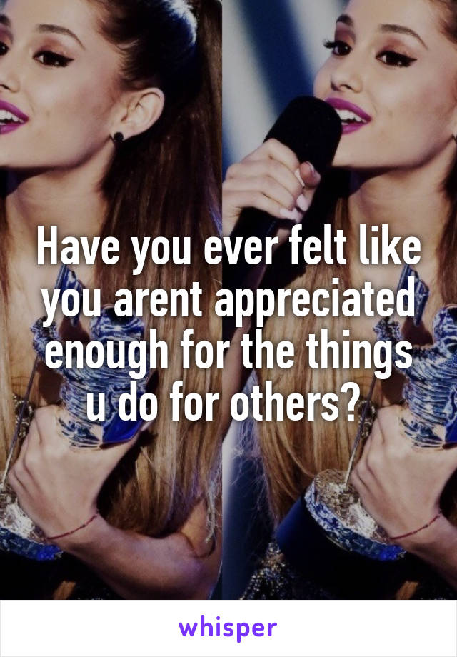 Have you ever felt like you arent appreciated enough for the things u do for others? 