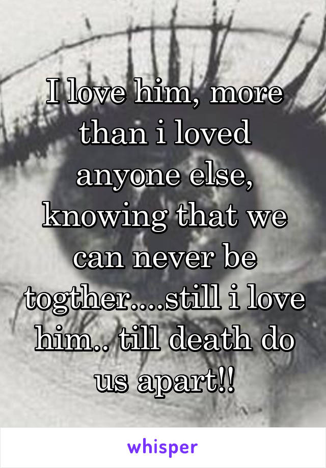 I love him, more than i loved anyone else, knowing that we can never be togther....still i love him.. till death do us apart!!