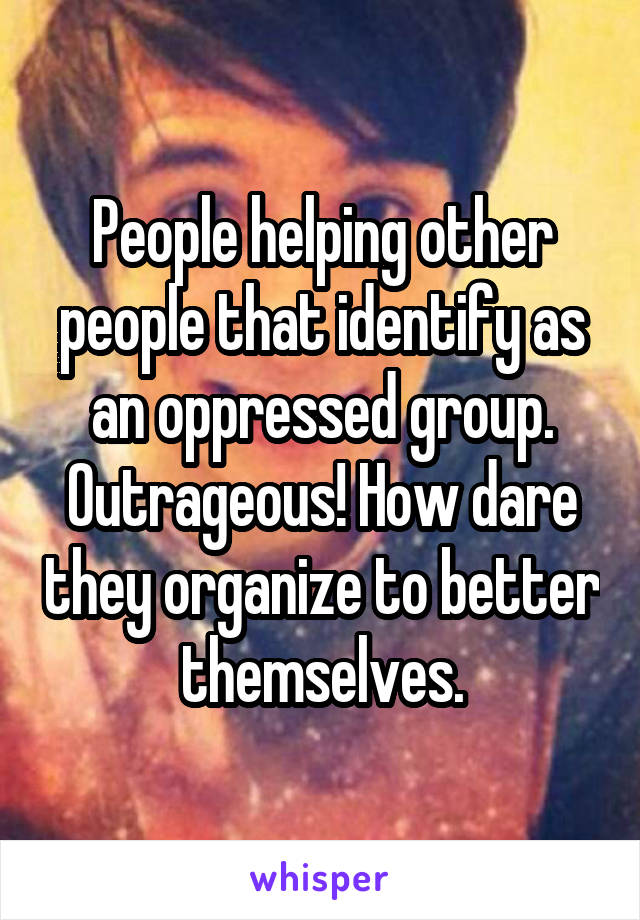 People helping other people that identify as an oppressed group. Outrageous! How dare they organize to better themselves.